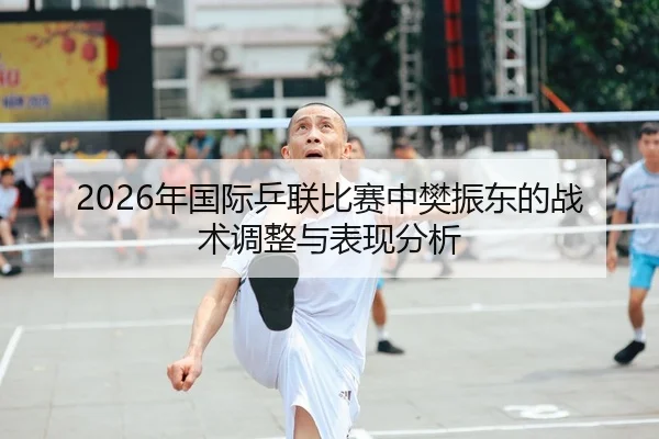 2026年国际乒联比赛中樊振东的战术调整与表现分析