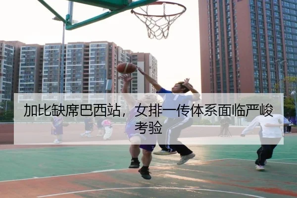 加比缺席巴西站，女排一传体系面临严峻考验