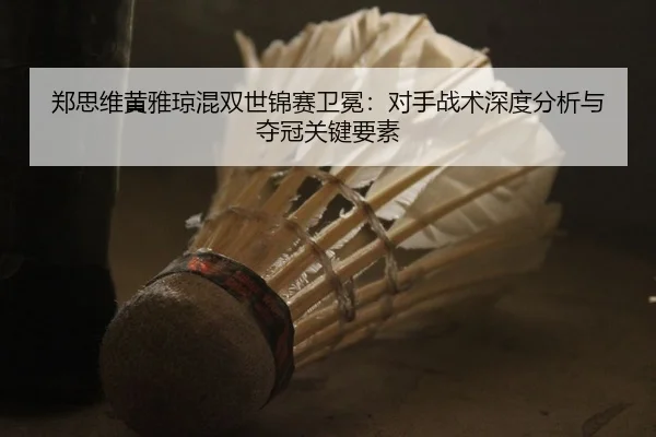 郑思维黄雅琼混双世锦赛卫冕：对手战术深度分析与夺冠关键要素
