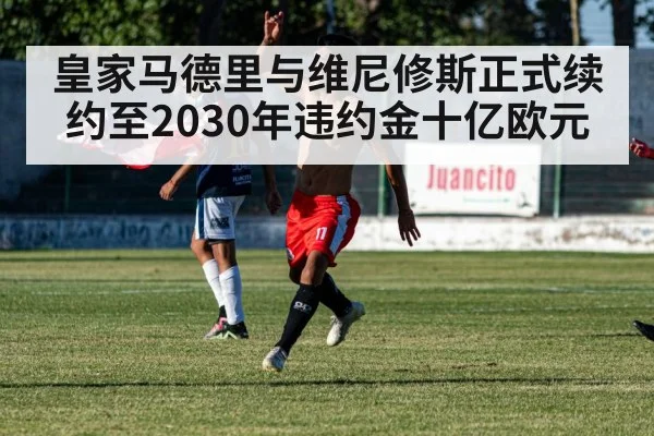 皇家马德里与维尼修斯正式续约至2030年违约金十亿欧元